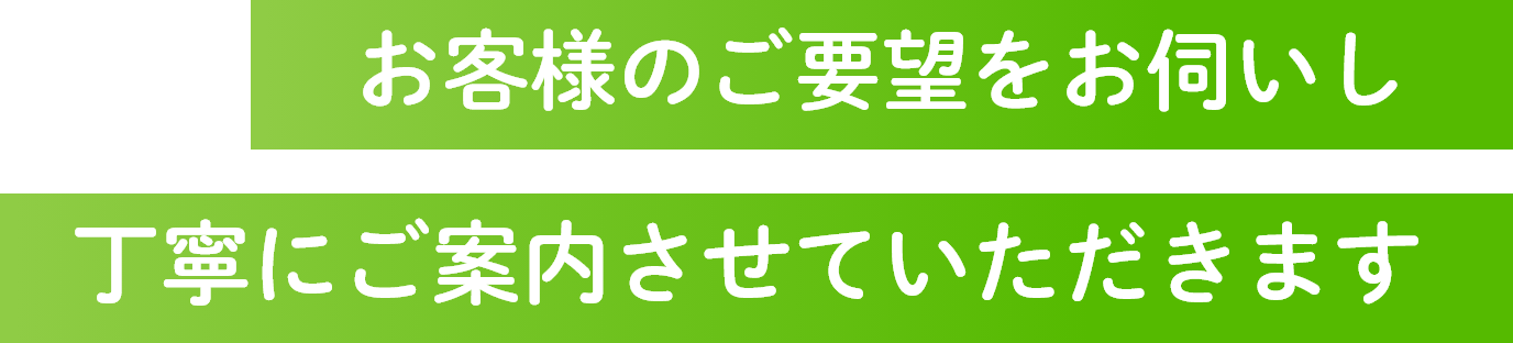 お客様のご要望をお伺いし丁寧にご案内させていただきます
